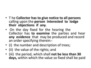 • T he Collector has to give notice to all persons 
calling upon the person interested to lodge 
their objections if any. 
• On the day fixed for the hearing the 
Collector has to examine the parties and hear 
any evidence that may be produced and record 
an order specifying therein:- 
• (i) the number and description of trees; 
• (ii) the value of the rights; and 
• (iii) the period, which shall not be less than 30 
days, within which the value so fixed shall be paid 
 