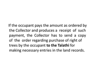 If the occupant pays the amount as ordered by 
the Collector and produces a receipt of such 
payment, the Collector has to send a copy 
of the order regarding purchase of right of 
trees by the occupant to the Talathi for 
making necessary entries in the land records. 
 