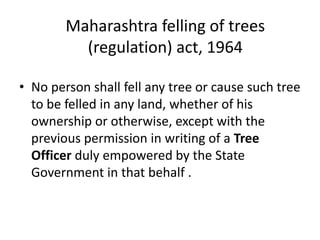 Maharashtra felling of trees 
(regulation) act, 1964 
• No person shall fell any tree or cause such tree 
to be felled in any land, whether of his 
ownership or otherwise, except with the 
previous permission in writing of a Tree 
Officer duly empowered by the State 
Government in that behalf . 
 