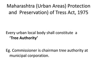 Maharashtra (Urban Areas) Protection 
and Preservation) of Tress Act, 1975 
Every urban local body shall constitute a 
‘Tree Authority’ 
Eg. Commissioner is chairman tree authority at 
municipal corporation. 
 