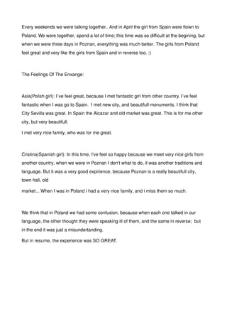 Every weekends we were talking together.. And in April the girl from Spain were flown to
Poland. We were together, spend a lot of time; this time was so difficult at the begining, but
when we were three days in Poznan, everything was much better. The girls from Poland
feel great and very like the girls from Spain and in reverse too. :)
The Feelings Of The Enxange:
Asia(Polish girl): I´ve feel great, because I met fantastic girl from other country. I´ve feel
fantastic when I was go to Spain. I met new city, and beautifull monuments. I think that
City Sevilla was great. In Spain the Alcazar and old market was great. This is for me other
city, but very beautifull.
I met very nice family, who was for me great.
Cristina(Spanish girl): In this time, I've feel so happy because we meet very nice girls from
another country, when we were in Poznan I don't what to do, it was another traditions and
language. But it was a very good expirience, because Poznan is a really beautifull city,
town hall, old
market... When I was in Poland i had a very nice family, and i miss them so much.
We think that in Poland we had some confusion, because when each one talked in our
language, the other thought they were speaking ill of them, and the same in reverse; but
in the end it was just a misundertanding.
But in resume, the experience was SO GREAT.
 