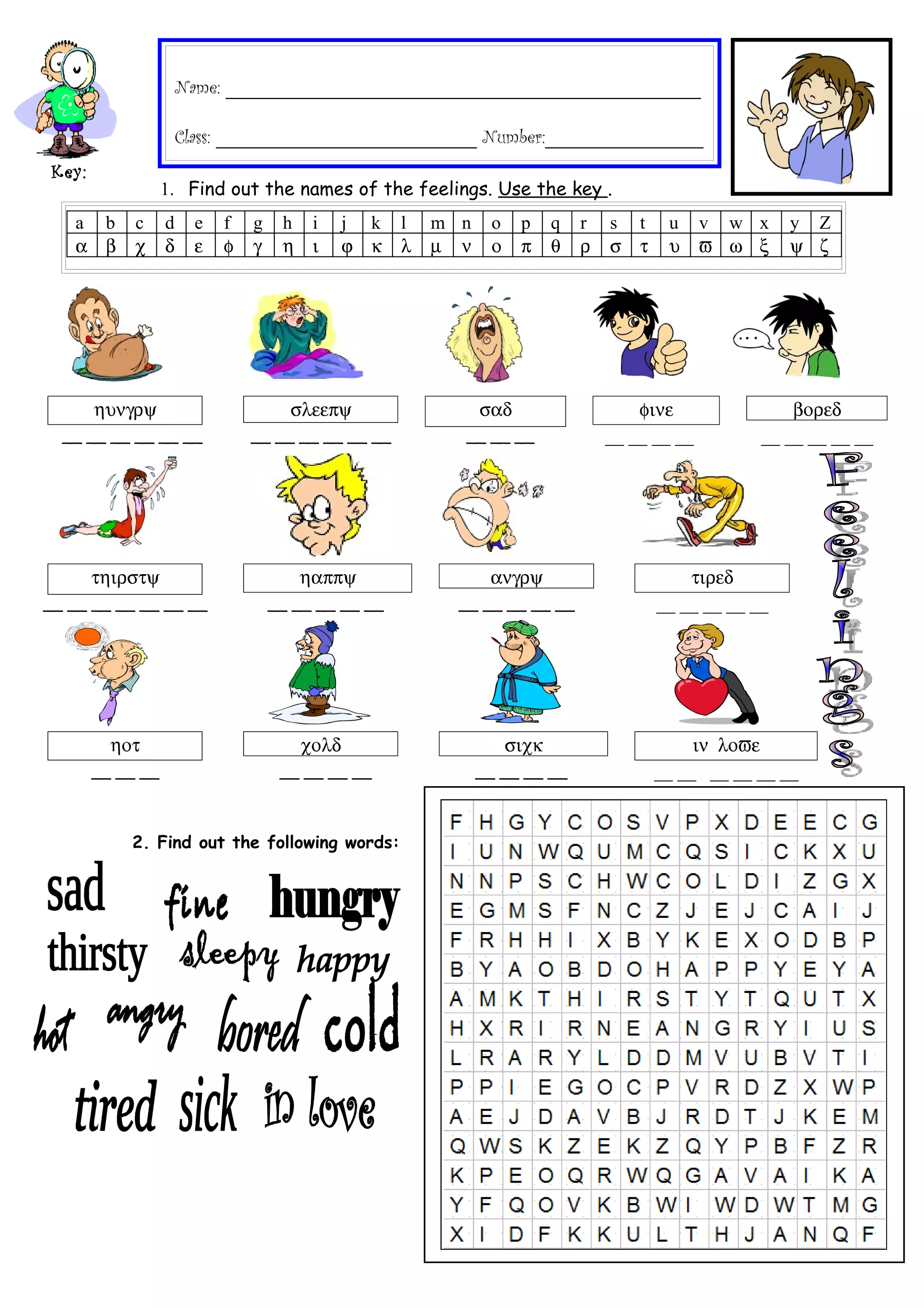 Name: ___________________________________________________
Class: ____________________________ Number:_________________
Key:
1. Find out the names of the feelings. Use the key .
a b c d e f g h i j k l m n o p q r s t u v w x y Z
α β χ δ ε φ γ η ι ϕ κ λ µ ν ο π θ ρ σ τ υ ϖ ω ξ ψ ζ
ηυνγρψ σλεεπψ σαδ φινε βορεδ
__ __ __ __ __ __ __ __ __ __ __ __ __ __ __ __ __ __ __ __ __ __ __ __
τηιρστψ ηαππψ ανγρψ τιρεδ
__ __ __ __ __ __ __ __ __ __ __ __ __ __ __ __ __ __ __ __ __ __
ηοτ χολδ σιχκ ιν λοϖε
__ __ __ __ __ __ __ __ __ __ __ __ __ __ __ __ __
2. Find out the following words: