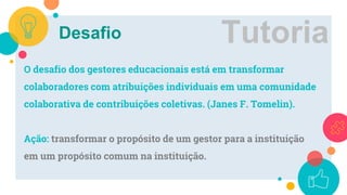 Desafio
O desafio dos gestores educacionais está em transformar
colaboradores com atribuições individuais em uma comunidade
colaborativa de contribuições coletivas. (Janes F. Tomelin).
Ação: transformar o propósito de um gestor para a instituição
em um propósito comum na instituição.
Tutoria
 
