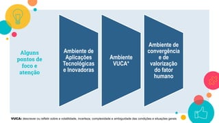 Alguns
pontos de
foco e
atenção
Ambiente de
Aplicações
Tecnológicas
e Inovadoras
Ambiente
VUCA*
Ambiente de
convergência
e de
valorização
do fator
humano
VUCA: descrever ou refletir sobre a volatilidade, incerteza, complexidade e ambiguidade das condições e situações gerais
 