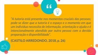 ““A tutoria está presente nos momentos cruciais das pessoas;
pode-se dizer que a tutoria é o espaço e o momento em que
um indivíduo necessita de informação, orientação e ajuda e é
intencionalmente atendido por outra pessoa com a devida
preparação e disponibilidade”.
(CASTILO ARREDONDO, 2018, p. 26)
 