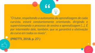 ““O tutor, respeitando a autonomia da aprendizagem de cada
cursista, estará constantemente orientando, dirigindo e
supervisionando o processo de ensino e aprendizagem [...]. É
por intermédio dele, também, que se garantirá a efetivação
do curso em todos os níveis”.
(PRETTI, 2018, p. 27.)
 