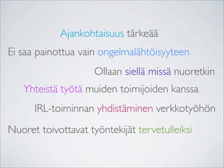Ajankohtaisuus tärkeää
Ei saa painottua vain ongelmalähtöisyyteen
                     Ollaan siellä missä nuoretkin
   Yhteistä työtä muiden toimijoiden kanssa
      IRL-toiminnan yhdistäminen verkkotyöhön
Nuoret toivottavat työntekijät tervetulleiksi
 