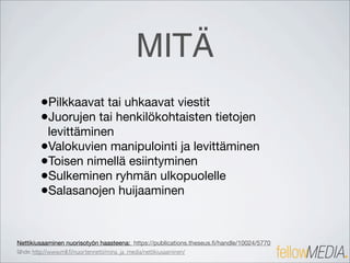 MITÄ
        •Pilkkaavat tai uhkaavat viestit
        •Juorujen tai henkilökohtaisten tietojen
         levittäminen
        •Valokuvien manipulointi ja levittäminen
        •Toisen nimellä esiintyminen
        •Sulkeminen ryhmän ulkopuolelle
        •Salasanojen huijaaminen


Nettikiusaaminen nuorisotyön haasteena: https://publications.theseus.ﬁ/handle/10024/5770
lähde: http://www.mll.ﬁ/nuortennetti/mina_ja_media/nettikiusaaminen/
 