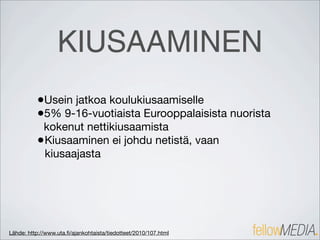 KIUSAAMINEN
          •Usein jatkoa koulukiusaamiselle
          •5% 9-16-vuotiaista Eurooppalaisista nuorista
           kokenut nettikiusaamista
          • Kiusaaminen ei johdu netistä, vaan
            kiusaajasta




Lähde: http://www.uta.ﬁ/ajankohtaista/tiedotteet/2010/107.html
 