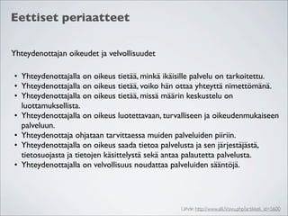 Eettiset periaatteet

Yhteydenottajan oikeudet ja velvollisuudet

• Yhteydenottajalla on oikeus tietää, minkä ikäisille palvelu on tarkoitettu.
• Yhteydenottajalla on oikeus tietää, voiko hän ottaa yhteyttä nimettömänä.
• Yhteydenottajalla on oikeus tietää, missä määrin keskustelu on
  luottamuksellista.
• Yhteydenottajalla on oikeus luotettavaan, turvalliseen ja oikeudenmukaiseen
  palveluun.
• Yhteydenottaja ohjataan tarvittaessa muiden palveluiden piiriin.
• Yhteydenottajalla on oikeus saada tietoa palvelusta ja sen järjestäjästä,
  tietosuojasta ja tietojen käsittelystä sekä antaa palautetta palvelusta.
• Yhteydenottajalla on velvollisuus noudattaa palveluiden sääntöjä.




                                                Lähde: http://www.alli.ﬁ/sivu.php?artikkeli_id=5600
 