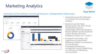 Unterstützen Sie Ihre Marketers mit einer geschlossenen, metrikgetriebenen Datenanalyse
• Unterstützung sie Ihre Marketers
im Vorstand, mit hochwertigen
Analysen
• Basierend auf dem Basis-
Berichtsmodul, das 2016 mit der
Veröffentlichung eines
vollständigen Advanced Analytics-
Moduls geliefert wurde (basierend
auf der robusten Business
Intelligence-Engine von “Looker”)
• Ermöglicht Vermarktern, die
Ergebnisse mit spezifischen
Marketing-Taktiken zu korrelieren,
um eine bessere
Entscheidungsfindung zu
ermöglichen und die Angleichung
von Vertrieb und Marketing
voranzutreiben
Marketing Analytics
Sugar Market
 