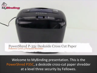 Welcome to MyBinding presentation. This is the
PowerShred P35C, a deskside cross-cut paper shredder
        at a level three security by Fellowes.
 