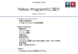Incubate Fund
Fellow Programのご紹介
Update: 2017.2.1
インキュベイトファンド:
特徴と投資哲学
これまで/これからの投資領域
Fellow Program ：
開催目的
活動概要
活動内容
選考～参加のながれ
ご参考：
Fellow ProgramのOBメンバー
Incubate Fund の各種プログラム
 