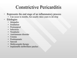 Constrictive Pericarditis Represents the end stage of an inflammatory process  Can occur in months, but usually takes years to develop Etiologies Idiopathic Irradiation Postsurgical Infectious Neoplastic Autoimmune disorder Uremia Posttraumatic Sarcoid Methysergide therapy Implantable defibrillator patches 