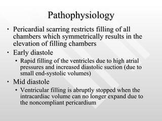 Pathophysiology Pericardial scarring restricts filling of all chambers which symmetrically results in the elevation of filling chambers Early diastole Rapid filling of the ventricles due to high atrial pressures and increased diastolic suction (due to small end-systolic volumes) Mid diastole Ventricular filling is abruptly stopped when the intracardiac volume can no longer expand due to the noncompliant pericardium 