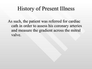 History of Present Illness As such, the patient was referred for cardiac cath in order to assess his coronary arteries and measure the gradient across the mitral valve.  