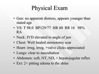 Physical Exam Gen: no apparent distress, appears younger than stated age VS: T 98.0  BP129/77  HR 60  RR 16  98% RA Neck: JVD elevated to angle of jaw Chest: Well healed sternotomy scar Heart: irreg, irreg, +valve clicks appreciated Lungs: clear to auscultation Abdomen: soft, NT, ND, + hepatojugular reflex Ext: 2+ pitting edema to the shins 