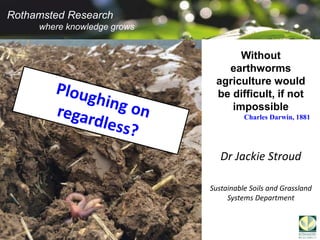 Rothamsted Research
where knowledge grows
Rothamsted Research
where knowledge grows
Dr Jackie Stroud
Sustainable Soils and Grassland
Systems Department
Without
earthworms
agriculture would
be difficult, if not
impossible
Charles Darwin, 1881
 