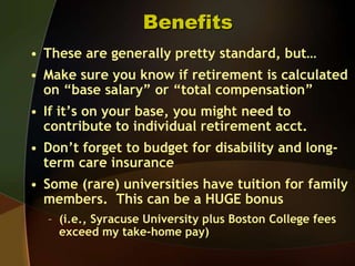 BenefitsThese are generally pretty standard, but…Make sure you know if retirement is calculated on “base salary” or “total compensation”If it’s on your base, you might need to contribute to individual retirement acct.Don’t forget to budget for disability and long-term care insuranceSome (rare) universities have tuition for family members.  This can be a HUGE bonus (i.e., Syracuse University plus Boston College fees exceed my take-home pay)