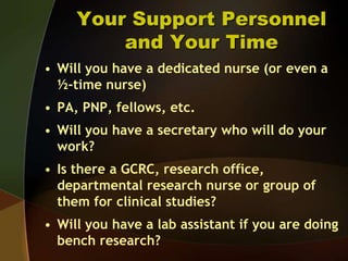 Your Support Personnel and Your TimeWill you have a dedicated nurse (or even a ½-time nurse)PA, PNP, fellows, etc.Will you have a secretary who will do your work?Is there a GCRC, research office, departmental research nurse or group of them for clinical studies?Will you have a lab assistant if you are doing bench research?