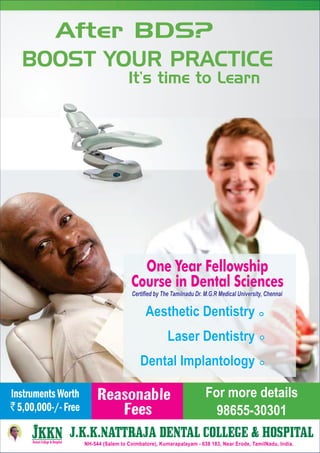 After BDS?
BOOST YOUR PRACTICE
It’s time to Learn
One Year Fellowship
Course in Dental Sciences
Aesthetic Dentistry
Laser Dentistry
Dental Implantology
Aesthetic Dentistry
Laser Dentistry
Dental Implantology
Certified by The Tamilnadu Dr. M.G.R Medical University, ChennaiCertified by The Tamilnadu Dr. M.G.R Medical University, Chennai
Reasonable
Fees
InstrumentsWorth
`5,00,000-/-Free
For more details
98655-30301
J.K.K.NATTRAJA DENTAL COLLEGE & HOSPITALJ.K.K.NATTRAJA DENTAL COLLEGE & HOSPITAL
NH-544 (Salem to Coimbatore), Kumarapalayam - 638 183, Near Erode, TamilNadu, India.
 