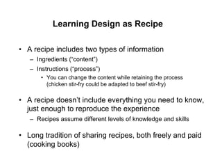 Learning Design as Recipe

•  A recipe includes two types of information
   –  Ingredients (“content”)
   –  Instructions (“process”)
       •  You can change the content while retaining the process
          (chicken stir-fry could be adapted to beef stir-fry)

•  A recipe doesn’t include everything you need to know,
   just enough to reproduce the experience
   –  Recipes assume different levels of knowledge and skills

•  Long tradition of sharing recipes, both freely and paid
   (cooking books)
 