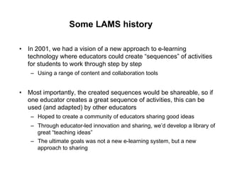 Some LAMS history

•  In 2001, we had a vision of a new approach to e-learning
   technology where educators could create “sequences” of activities
   for students to work through step by step
    –  Using a range of content and collaboration tools


•  Most importantly, the created sequences would be shareable, so if
   one educator creates a great sequence of activities, this can be
   used (and adapted) by other educators
    –  Hoped to create a community of educators sharing good ideas
    –  Through educator-led innovation and sharing, we’d develop a library of
       great “teaching ideas”
    –  The ultimate goals was not a new e-learning system, but a new
       approach to sharing
 