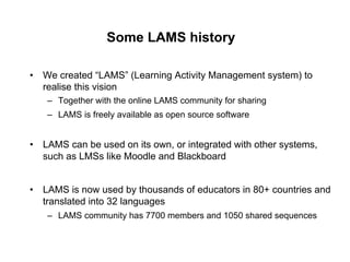 Some LAMS history

•  We created “LAMS” (Learning Activity Management system) to
   realise this vision
   –  Together with the online LAMS community for sharing
   –  LAMS is freely available as open source software


•  LAMS can be used on its own, or integrated with other systems,
   such as LMSs like Moodle and Blackboard


•  LAMS is now used by thousands of educators in 80+ countries and
   translated into 32 languages
   –  LAMS community has 7700 members and 1050 shared sequences
 