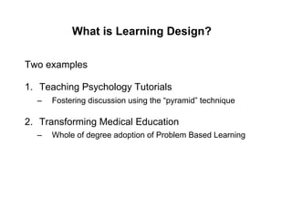 What is Learning Design?

Two examples

1.  Teaching Psychology Tutorials
  –    Fostering discussion using the “pyramid” technique

2.  Transforming Medical Education
  –    Whole of degree adoption of Problem Based Learning
 