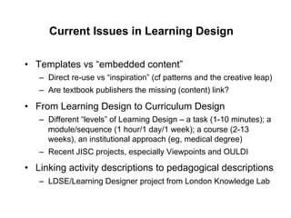 Current Issues in Learning Design

•  Templates vs “embedded content”
   –  Direct re-use vs “inspiration” (cf patterns and the creative leap)
   –  Are textbook publishers the missing (content) link?

•  From Learning Design to Curriculum Design
   –  Different “levels” of Learning Design – a task (1-10 minutes); a
      module/sequence (1 hour/1 day/1 week); a course (2-13
      weeks), an institutional approach (eg, medical degree)
   –  Recent JISC projects, especially Viewpoints and OULDI

•  Linking activity descriptions to pedagogical descriptions
   –  LDSE/Learning Designer project from London Knowledge Lab
 