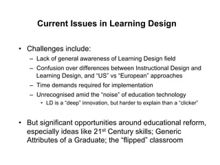 Current Issues in Learning Design

•  Challenges include:
   –  Lack of general awareness of Learning Design field
   –  Confusion over differences between Instructional Design and
      Learning Design, and “US” vs “European” approaches
   –  Time demands required for implementation
   –  Unrecognised amid the “noise” of education technology
      •  LD is a “deep” innovation, but harder to explain than a “clicker”


•  But significant opportunities around educational reform,
   especially ideas like 21st Century skills; Generic
   Attributes of a Graduate; the “flipped” classroom
 