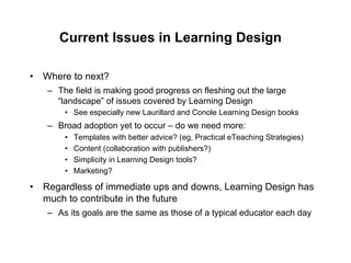 Current Issues in Learning Design

•  Where to next?
   –  The field is making good progress on fleshing out the large
      “landscape” of issues covered by Learning Design
       •  See especially new Laurillard and Conole Learning Design books
   –  Broad adoption yet to occur – do we need more:
       •    Templates with better advice? (eg, Practical eTeaching Strategies)
       •    Content (collaboration with publishers?)
       •    Simplicity in Learning Design tools?
       •    Marketing?

•  Regardless of immediate ups and downs, Learning Design has
   much to contribute in the future
   –  As its goals are the same as those of a typical educator each day
 