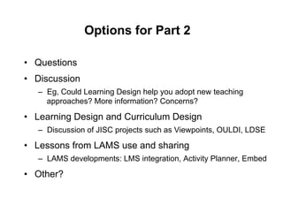Options for Part 2

•  Questions
•  Discussion
   –  Eg, Could Learning Design help you adopt new teaching
      approaches? More information? Concerns?

•  Learning Design and Curriculum Design
   –  Discussion of JISC projects such as Viewpoints, OULDI, LDSE

•  Lessons from LAMS use and sharing
   –  LAMS developments: LMS integration, Activity Planner, Embed

•  Other?
 