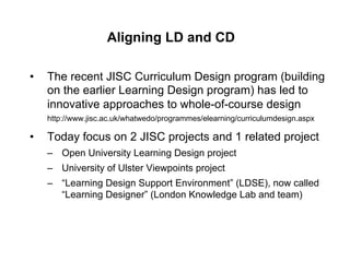 Aligning LD and CD

•    The recent JISC Curriculum Design program (building
     on the earlier Learning Design program) has led to
     innovative approaches to whole-of-course design
     http://www.jisc.ac.uk/whatwedo/programmes/elearning/curriculumdesign.aspx

•    Today focus on 2 JISC projects and 1 related project
     –  Open University Learning Design project
     –  University of Ulster Viewpoints project
     –  “Learning Design Support Environment” (LDSE), now called
        “Learning Designer” (London Knowledge Lab and team)
 