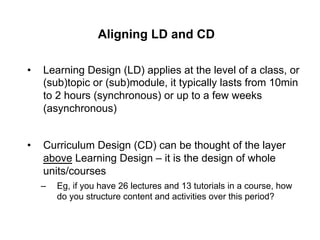 Aligning LD and CD

•    Learning Design (LD) applies at the level of a class, or
     (sub)topic or (sub)module, it typically lasts from 10min
     to 2 hours (synchronous) or up to a few weeks
     (asynchronous)


•    Curriculum Design (CD) can be thought of the layer
     above Learning Design – it is the design of whole
     units/courses
     –    Eg, if you have 26 lectures and 13 tutorials in a course, how
          do you structure content and activities over this period?
 