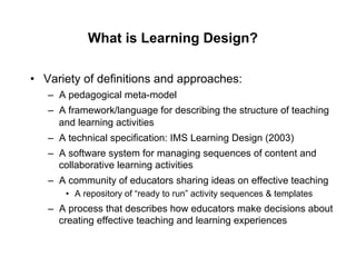 What is Learning Design?

•  Variety of definitions and approaches:
   –  A pedagogical meta-model
   –  A framework/language for describing the structure of teaching
      and learning activities
   –  A technical specification: IMS Learning Design (2003)
   –  A software system for managing sequences of content and
      collaborative learning activities
   –  A community of educators sharing ideas on effective teaching
       •  A repository of “ready to run” activity sequences & templates
   –  A process that describes how educators make decisions about
      creating effective teaching and learning experiences
 