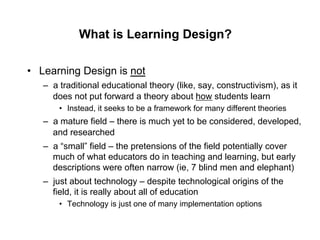 What is Learning Design?

•  Learning Design is not
   –  a traditional educational theory (like, say, constructivism), as it
      does not put forward a theory about how students learn
       •  Instead, it seeks to be a framework for many different theories
   –  a mature field – there is much yet to be considered, developed,
      and researched
   –  a “small” field – the pretensions of the field potentially cover
      much of what educators do in teaching and learning, but early
      descriptions were often narrow (ie, 7 blind men and elephant)
   –  just about technology – despite technological origins of the
      field, it is really about all of education
       •  Technology is just one of many implementation options
 