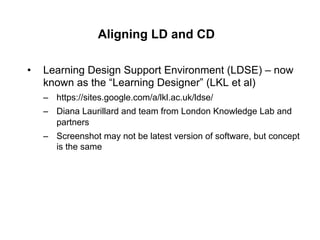 Aligning LD and CD

•    Learning Design Support Environment (LDSE) – now
     known as the “Learning Designer” (LKL et al)
     –  https://sites.google.com/a/lkl.ac.uk/ldse/
     –  Diana Laurillard and team from London Knowledge Lab and
        partners
     –  Screenshot may not be latest version of software, but concept
        is the same
 