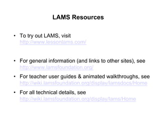 LAMS Resources

•  To try out LAMS, visit
   http://www.lessonlams.com/


•  For general information (and links to other sites), see
   http://www.lamsfoundation.org/
•  For teacher user guides & animated walkthroughs, see
   http://wiki.lamsfoundation.org/display/lamsdocs/Home
•  For all technical details, see
   http://wiki.lamsfoundation.org/display/lams/Home
 