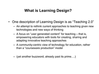 What is Learning Design?

•  One description of Learning Design is as “Teaching 2.0”
   –  An attempt to rethink current approaches to teaching given new
      technologies and new ways of thinking
   –  A focus on “user generated content” for teaching – that is,
      empowering educators with tools for creating, sharing and
      adapting innovative teaching approaches
   –  A community-centric view of technology for education, rather
      than a “courseware production” model


   –  (yet another buzzword, already past its prime….)
 
