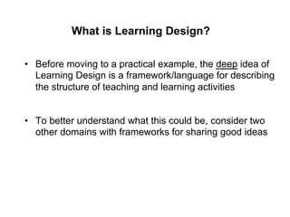 What is Learning Design?

•  Before moving to a practical example, the deep idea of
   Learning Design is a framework/language for describing
   the structure of teaching and learning activities


•  To better understand what this could be, consider two
   other domains with frameworks for sharing good ideas
 
