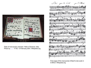 Date of manuscript unknown. Held in Florence, Italy.
Photo by Asiir 17:00, 13 February 2007, Wikipedia.org




                                                        First page of the manuscript of Bach's lute suite in
                                                        G Minor. Wikipedia.org
 