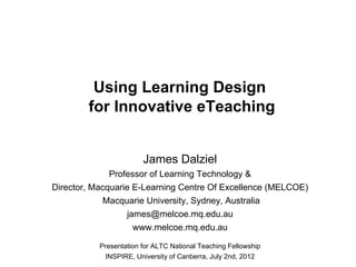 Using Learning Design
        for Innovative eTeaching


                        James Dalziel
              Professor of Learning Technology &
Director, Macquarie E-Learning Centre Of Excellence (MELCOE)
             Macquarie University, Sydney, Australia
                  james@melcoe.mq.edu.au
                     www.melcoe.mq.edu.au

           Presentation for ALTC National Teaching Fellowship
            INSPIRE, University of Canberra, July 2nd, 2012
 