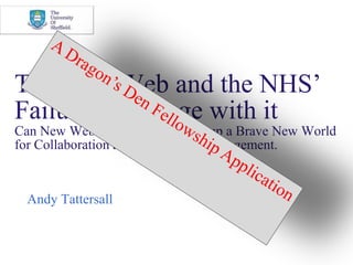 The New Web and the NHS’ Failure to Engage with itCan New Web Technologies Open up a Brave New World for Collaboration and Knowledge Management. Andy Tattersall A Dragon’s Den Fellowship Application 
