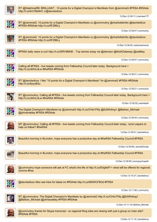 RT @DelphineRB: BRILLIANT : 10 points for a Digital Champion’s Manifesto from @JemimaG #FRSA #RSAde
http://t.co/kUYBd4hC v/@davidwilcox
                                                                                        12-Dec-12 08:11 | sramses177


RT @JemimaG: 10 points for a Digital Champion's Manifesto cc.@commutiny @charlottebritto @davidwilcox
#FRSA #RSAde http://t.co/fiFZlMLy
                                                                                         12-Dec-12 08:47 | commutiny


RT @JemimaG: 10 points for a Digital Champion's Manifesto cc.@commutiny @charlottebritto @davidwilcox
#FRSA #RSAde http://t.co/fiFZlMLy
                                                                                     12-Dec-12 08:50 | adrianswinscoe


#FRSA daily news is out! http://t.co/DRV9Mh8I ▸Top stories today via @demsoc @NotAGateway @walkley


                                                                                         12-Dec-12 09:07 | commutiny


Calling all #FRSA - live tweets coming from Fellowship Council later today. Background here >
http://t.co/JkfmLdLw #theRSA #RSAde
                                                                                         12-Dec-12 09:21 | commutiny


RT @davidwilcox: I like “10 points for a Digital Champion’s Manifesto” fm @JemimaG #FRSA #RSAde
http://t.co/fqryxB3u
                                                                                         12-Dec-12 09:21 | commutiny


RT @commutiny: Calling all #FRSA - live tweets coming from Fellowship Council later today. Background here >
http://t.co/JkfmLdLw #theRSA #RSAde
                                                                                          12-Dec-12 09:30 | wiardsterk


The Digital Champion's Manifesto by @JemimaG http://t.co/CHsi1F8q @EdWhiting1 @Bethan_Michael
@johneoakley #FRSA #RSAde
                                                                                         12-Dec-12 09:44 | commutiny


MT @commutiny: Calling all #FRSA - live tweets coming from Fellowship Council later today. <prior papers to
help us follow? #theRSA
                                                                                        12-Dec-12 09:51 | davidwilcox


Beautiful morning in #London, hope everyone has a productive day at #theRSA Fellowship Council #FRSA


                                                                                      12-Dec-12 09:58 | JamieACooke


Beautiful morning in #London, hope everyone has a productive day at #theRSA Fellowship Council #FRSA


                                                                                    12-Dec-12 09:59 | sociopsychopath


@commutiny hope someone will ask at FC what's the life of http://t.co/E4gtIsFf + what will be offered for regional
comms #frsa
                                                                                        12-Dec-12 10:31 | davidwilcox


@davidwilcox Also see here for latest on #RSAde http://t.co/MSWCF8Od #FRSA


                                                                                         12-Dec-12 11:06 | commutiny


RT @commutiny: The Digital Champion's Manifesto by @JemimaG http://t.co/CHsi1F8q @EdWhiting1
@Bethan_Michael @johneoakley #FRSA #RSAde
                                                                                    12-Dec-12 11:19 | Bethan_Michael


@commutiny thanks for Skype transcript - so regional Ning sites are closing with just a group on main site?
#RSAde #FRSA
                                                                                        12-Dec-12 11:19 | davidwilcox
 