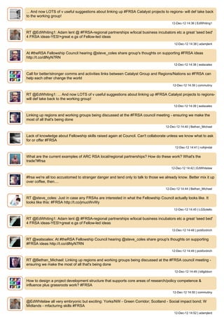 ... And now LOTS of v useful suggestions about linking up #FRSA Catalyst projects to regions- will def take back
to the working group!
                                                                                        12-Dec-12 14:36 | EdWhiting1


RT @EdWhiting1: Adam lent @ #FRSA-regional partnerships w/local business incubators etc a great 'seed bed'
4 FRSA ideas-YES!+great e.gs of Fellow-led ideas
                                                                                         12-Dec-12 14:38 | adamjlent


At #theRSA Fellowship Council hearing @steve_coles share group's thoughts on supporting #FRSA ideas
http://t.co/dlNyN7RN
                                                                                         12-Dec-12 14:38 | watsoalex


Call for better/stronger comms and activities links between Catalyst Group and Regions/Nations so #FRSA can
help each other change the world
                                                                                        12-Dec-12 14:39 | commutiny


RT @EdWhiting1: ... And now LOTS of v useful suggestions about linking up #FRSA Catalyst projects to regions-
will def take back to the working group!
                                                                                         12-Dec-12 14:39 | watsoalex


Linking up regions and working groups being discussed at the #FRSA council meeting - ensuring we make the
most of all that's being done
                                                                                    12-Dec-12 14:40 | Bethan_Michael


Lack of knowledge about Fellowship skills raised again at Council. Can't collaborate unless we know what to ask
for or offer #FRSA
                                                                                          12-Dec-12 14:41 | ruthjindal


What are the current examples of ARC RSA local/regional partnerships? How do these work? What's the
trade?#frsa
                                                                                       12-Dec-12 14:42 | EdWhitelaw


#frsa we're all too accustomed to stranger danger and tend only to talk to those we already know. Better mix it up
over coffee, then....
                                                                                    12-Dec-12 14:44 | Bethan_Michael


RT @steve_coles: Just in case any FRSAs are interested in what the Fellowship Council actually looks like. It
looks like this: #FRSA http://t.co/jmuoWvWy
                                                                                         12-Dec-12 14:45 | LGSotello


RT @EdWhiting1: Adam lent @ #FRSA-regional partnerships w/local business incubators etc a great 'seed bed'
4 FRSA ideas-YES!+great e.gs of Fellow-led ideas
                                                                                        12-Dec-12 14:48 | pickfordrich


RT @watsoalex: At #theRSA Fellowship Council hearing @steve_coles share group's thoughts on supporting
#FRSA ideas http://t.co/dlNyN7RN
                                                                                        12-Dec-12 14:49 | pickfordrich


RT @Bethan_Michael: Linking up regions and working groups being discussed at the #FRSA council meeting -
ensuring we make the most of all that's being done
                                                                                          12-Dec-12 14:49 | billgibbon


How to design a project development structure that supports core areas of research/policy competence &
influence plus grassroots work? #FRSA
                                                                                        12-Dec-12 14:50 | commutiny


@EdWhitelaw all very embryonic but exciting: Yorks/NW - Green Corridor; Scotland - Social impact bond; W
Midlands - mfacturing skills #FRSA
                                                                                         12-Dec-12 14:52 | adamjlent
 
