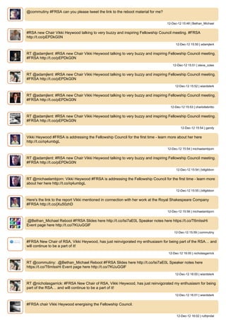 @commutiny #FRSA can you please tweet the link to the reboot material for me?


                                                                                  12-Dec-12 15:48 | Bethan_Michael


#RSA new Chair Vikki Heywood talking to very buzzy and inspiring Fellowship Council meeting. #FRSA
http://t.co/pEPDkG0N
                                                                                        12-Dec-12 15:50 | adamjlent


RT @adamjlent: #RSA new Chair Vikki Heywood talking to very buzzy and inspiring Fellowship Council meeting.
#FRSA http://t.co/pEPDkG0N
                                                                                      12-Dec-12 15:51 | steve_coles


RT @adamjlent: #RSA new Chair Vikki Heywood talking to very buzzy and inspiring Fellowship Council meeting.
#FRSA http://t.co/pEPDkG0N
                                                                                       12-Dec-12 15:52 | wiardsterk


RT @adamjlent: #RSA new Chair Vikki Heywood talking to very buzzy and inspiring Fellowship Council meeting.
#FRSA http://t.co/pEPDkG0N
                                                                                    12-Dec-12 15:53 | charlottebritto


RT @adamjlent: #RSA new Chair Vikki Heywood talking to very buzzy and inspiring Fellowship Council meeting.
#FRSA http://t.co/pEPDkG0N
                                                                                           12-Dec-12 15:54 | gandy


Vikki Heywood #FRSA is addressing the Fellowship Council for the first time - learn more about her here
http://t.co/iq4umbgL
                                                                                  12-Dec-12 15:54 | michaelambjorn


RT @adamjlent: #RSA new Chair Vikki Heywood talking to very buzzy and inspiring Fellowship Council meeting.
#FRSA http://t.co/pEPDkG0N
                                                                                        12-Dec-12 15:54 | billgibbon


RT @michaelambjorn: Vikki Heywood #FRSA is addressing the Fellowship Council for the first time - learn more
about her here http://t.co/iq4umbgL
                                                                                        12-Dec-12 15:55 | billgibbon


Here's the link to the report Vikki mentioned in connection with her work at the Royal Shakespeare Company
#FRSA http://t.co/jXu50zhD
                                                                                  12-Dec-12 15:56 | michaelambjorn


.@Bethan_Michael Reboot #FRSA ݺߣs here http://t.co/Isi7aE0L Speaker notes here https://t.co/T6mIssHi
Event page here http://t.co/7KUuGGlF
                                                                                       12-Dec-12 15:59 | commutiny


#FRSA New Chair of RSA, Vikki Heywood, has just reinvigorated my enthusiasm for being part of the RSA… and
will continue to be a part of it!
                                                                                   12-Dec-12 16:00 | nicholasgarrick


RT @commutiny: .@Bethan_Michael Reboot #FRSA ݺߣs here http://t.co/Isi7aE0L Speaker notes here
https://t.co/T6mIssHi Event page here http://t.co/7KUuGGlF
                                                                                       12-Dec-12 16:00 | wiardsterk


RT @nicholasgarrick: #FRSA New Chair of RSA, Vikki Heywood, has just reinvigorated my enthusiasm for being
part of the RSA… and will continue to be a part of it!
                                                                                       12-Dec-12 16:01 | wiardsterk


#FRSA chair Vikki Heywood energising the Fellowship Council.


                                                                                        12-Dec-12 16:02 | ruthjindal
 