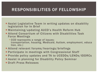 RESPONSIBILITIES OF FELLOWSHIP


 Assist Legislative Team in writing updates on disability
  legislation for In Brief
 Maintaining/updating AUCD’s Health Reform Hub
 Attend Consortium of Citizens with Disabilities Task
  Force Meetings
   CCD represents a range of issues:
    transportation, housing, Medicaid, Autism, employment, educa
    tion, etc.)
 Attend relevant forums/hearings/briefings
 Participate in meetings with Congressional Staff
 Provide policy updates and TA to UCEDDs/LENDs/IDDRCs
 Assist in planning for Disability Policy Seminar
 Draft Press Releases
 