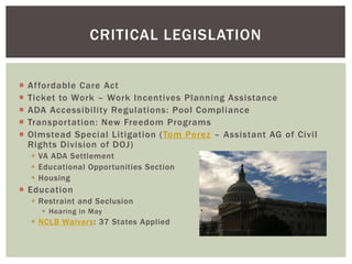 CRITICAL LEGISLATION


   Affordable Care Act
   Ticket to Work – Work Incentives Planning Assistance
   ADA Accessibility Regulations: Pool Compliance
   Transportation: New Freedom Programs
   Olmstead Special Litigation ( Tom Perez – Assistant AG of Civil
    Rights Division of DOJ)
     VA ADA Settlement
     Educational Opportunities Section
     Housing
 Education
     Restraint and Seclusion
        Hearing in May
     NCLB Waivers: 37 States Applied
 
