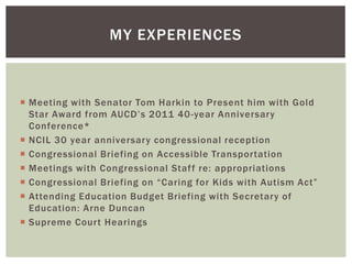 MY EXPERIENCES



 Meeting with Senator Tom Harkin to Present him with Gold
  Star Award from AUCD’s 2011 40 -year Anniversary
  Conference*
 NCIL 30 year anniversary congressional reception
 Congressional Briefing on Accessible Transportation
 Meetings with Congressional Staf f re: appropriations
 Congressional Briefing on “Caring for Kids with Autism Act”
 Attending Education Budget Briefing with Secretary of
  Education: Arne Duncan
 Supreme Court Hearings
 